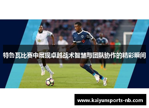 特鲁瓦比赛中展现卓越战术智慧与团队协作的精彩瞬间