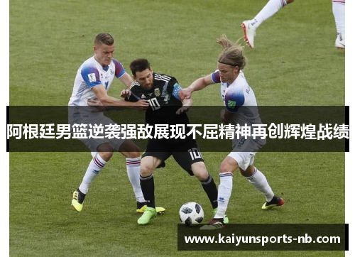 阿根廷男篮逆袭强敌展现不屈精神再创辉煌战绩