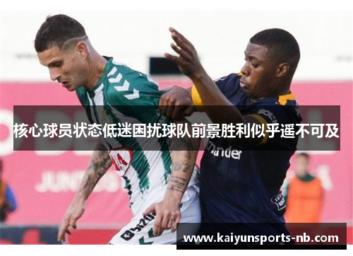 核心球员状态低迷困扰球队前景胜利似乎遥不可及