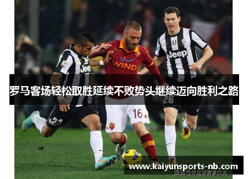 罗马客场轻松取胜延续不败势头继续迈向胜利之路