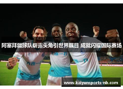 阿塞拜疆球队崭露头角引世界瞩目 成就闪耀国际赛场