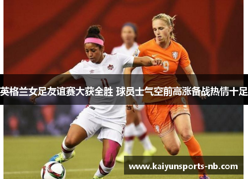 英格兰女足友谊赛大获全胜 球员士气空前高涨备战热情十足